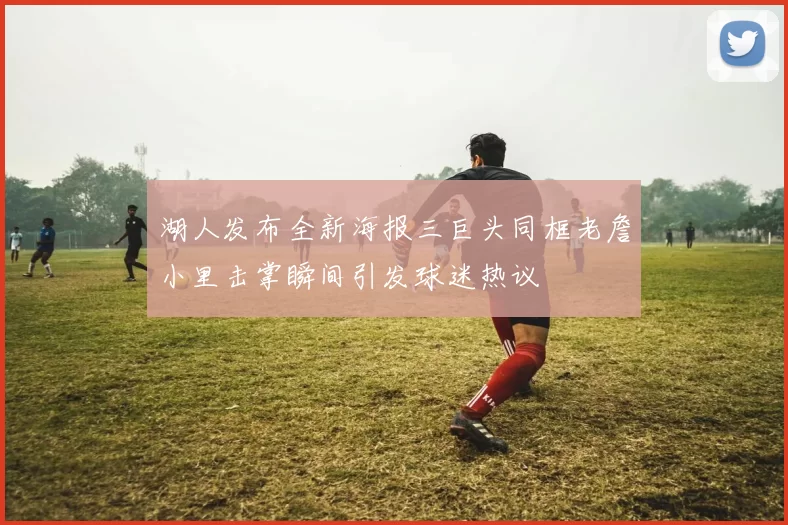 湖人发布全新海报三巨头同框老詹小里击掌瞬间引发球迷热议