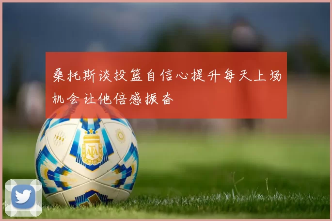 桑托斯谈投篮自信心提升每天上场机会让他倍感振奋