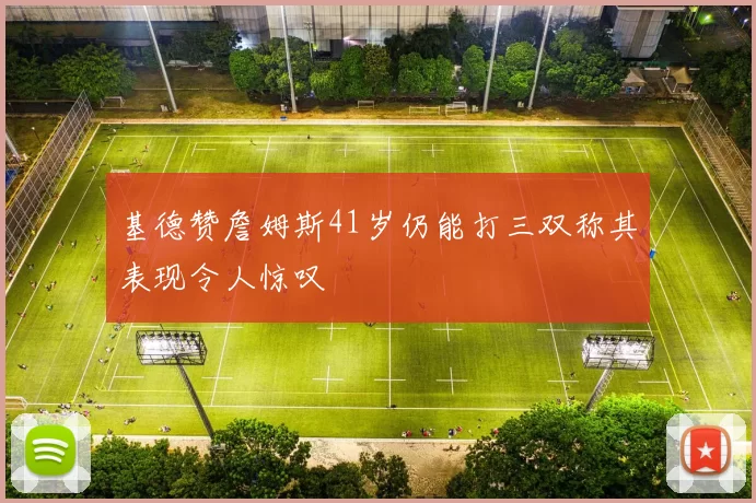 基德赞詹姆斯41岁仍能打三双称其表现令人惊叹