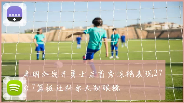 库明加离开勇士后首秀惊艳表现27分7篮板让科尔大跌眼镜