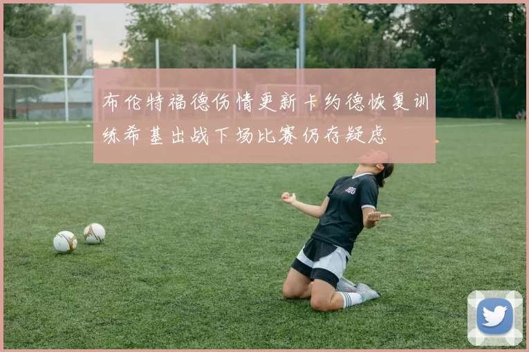 布伦特福德伤情更新卡约德恢复训练希基出战下场比赛仍存疑虑
