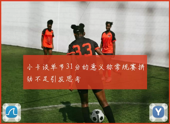 小卡谈单节31分的意义称常规赛拼劲不足引发思考