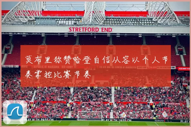 莫布里称赞哈登自信从容以个人节奏掌控比赛节奏