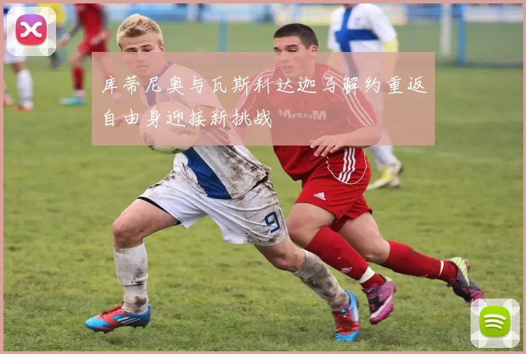 库蒂尼奥与瓦斯科达迦马解约重返自由身迎接新挑战