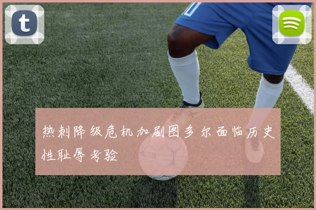 热刺降级危机加剧图多尔面临历史性耻辱考验