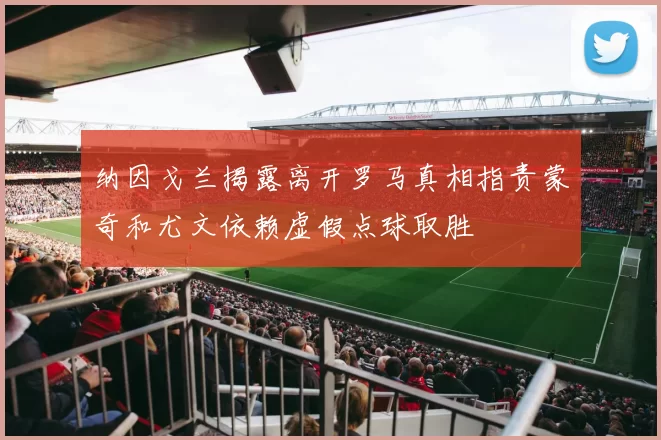 纳因戈兰揭露离开罗马真相指责蒙奇和尤文依赖虚假点球取胜
