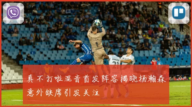 真不打啦混音首发阵容揭晓杨瀚森意外缺席引发关注