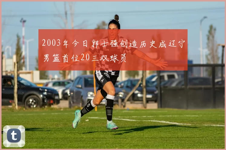 2003年今日郭士强创造历史成辽宁男篮首位20三双球员
