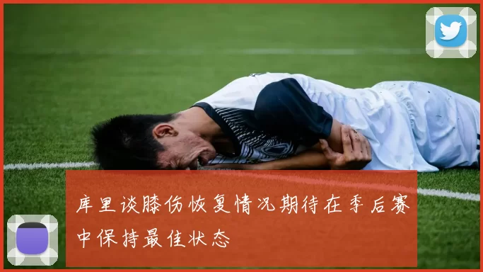 库里谈膝伤恢复情况期待在季后赛中保持最佳状态
