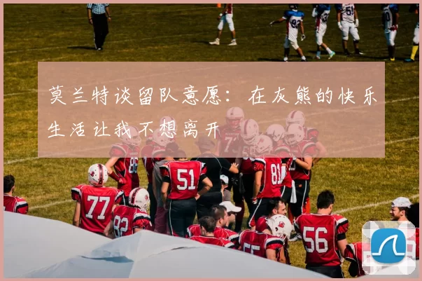 莫兰特谈留队意愿：在灰熊的快乐生活让我不想离开