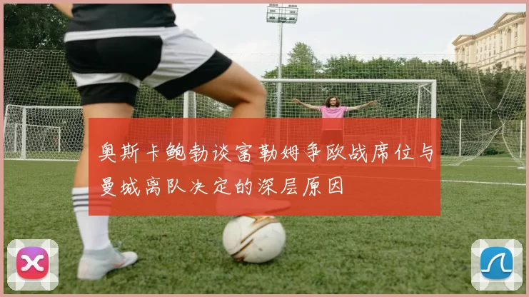 奥斯卡鲍勃谈富勒姆争欧战席位与曼城离队决定的深层原因