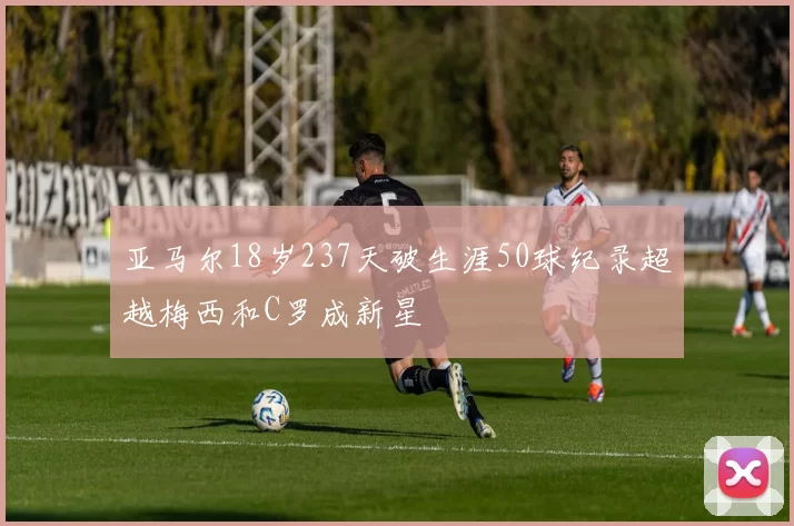 亚马尔18岁237天破生涯50球纪录超越梅西和C罗成新星