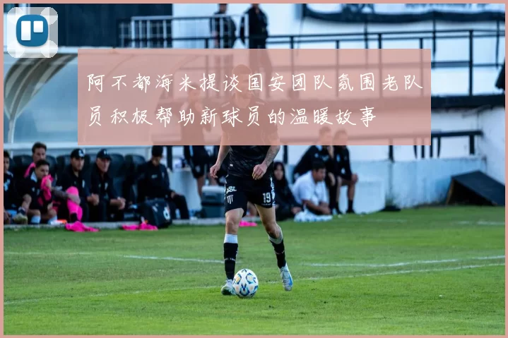 阿不都海米提谈国安团队氛围老队员积极帮助新球员的温暖故事