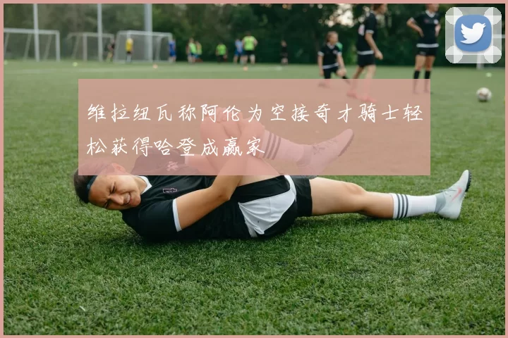 维拉纽瓦称阿伦为空接奇才骑士轻松获得哈登成赢家