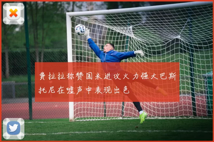 费拉拉称赞国米进攻火力强大巴斯托尼在嘘声中表现出色