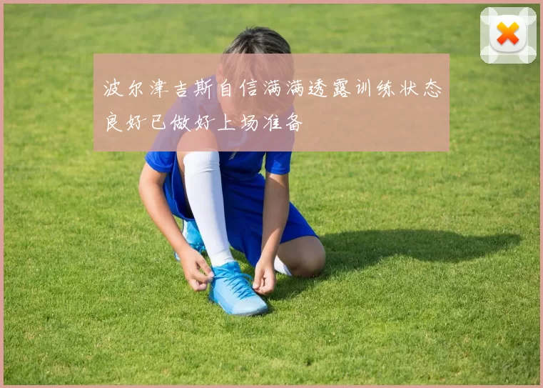 波尔津吉斯自信满满透露训练状态良好已做好上场准备