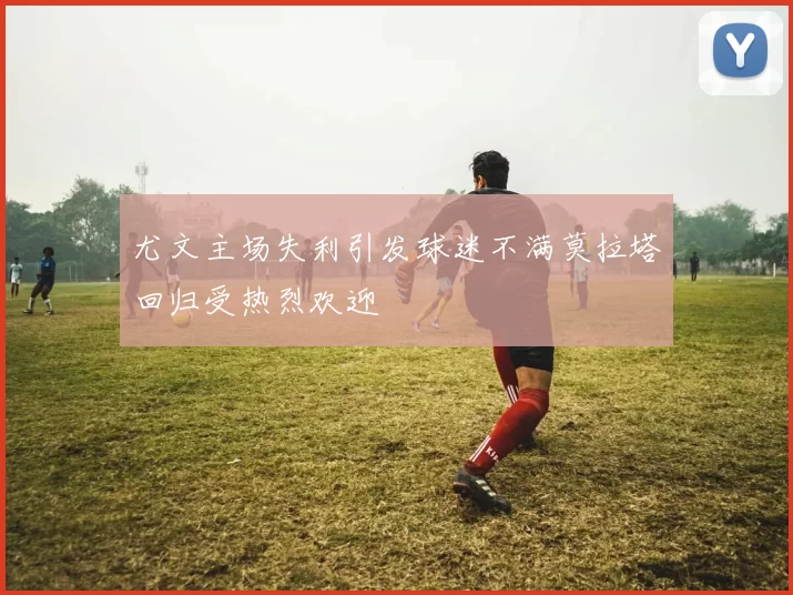 尤文主场失利引发球迷不满莫拉塔回归受热烈欢迎