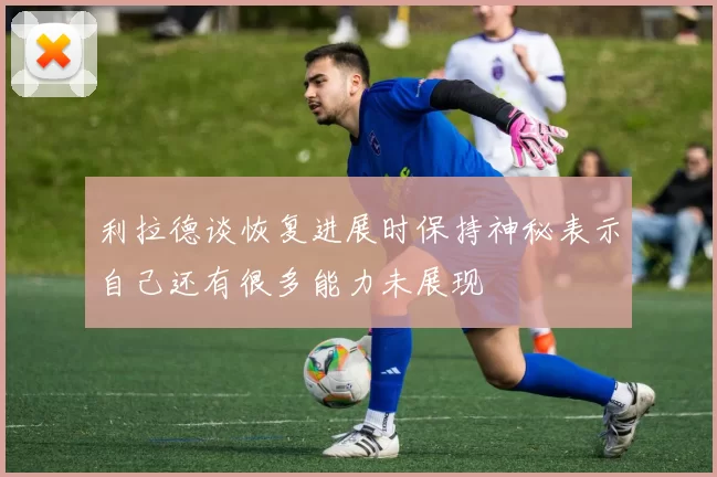 利拉德谈恢复进展时保持神秘表示自己还有很多能力未展现