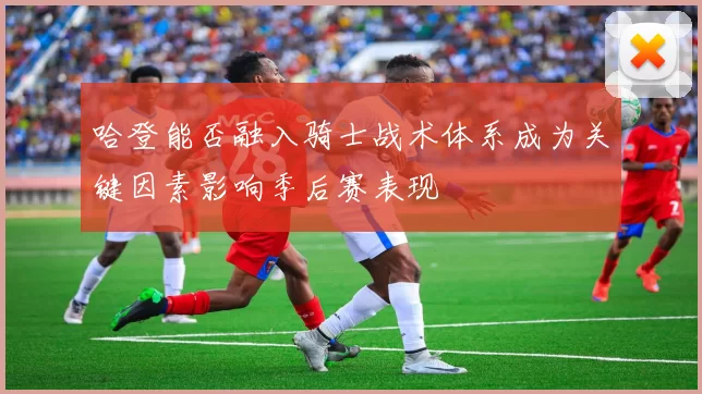 哈登能否融入骑士战术体系成为关键因素影响季后赛表现