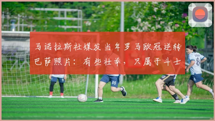 马诺拉斯社媒发当年罗马欧冠逆转巴萨照片：有些壮举，只属于斗士
